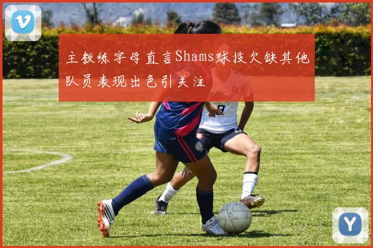 主教练字母直言Shams球技欠缺其他队员表现出色引关注