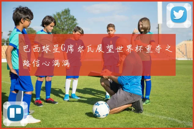 巴西球星G席尔瓦展望世界杯重夺之路信心满满