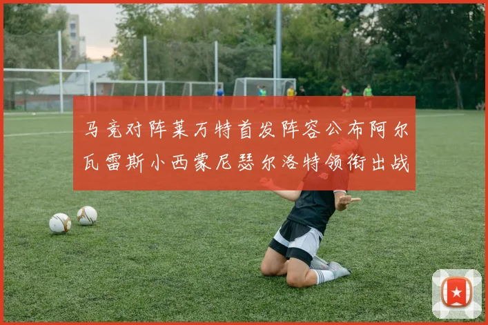 马竞对阵莱万特首发阵容公布阿尔瓦雷斯小西蒙尼瑟尔洛特领衔出战