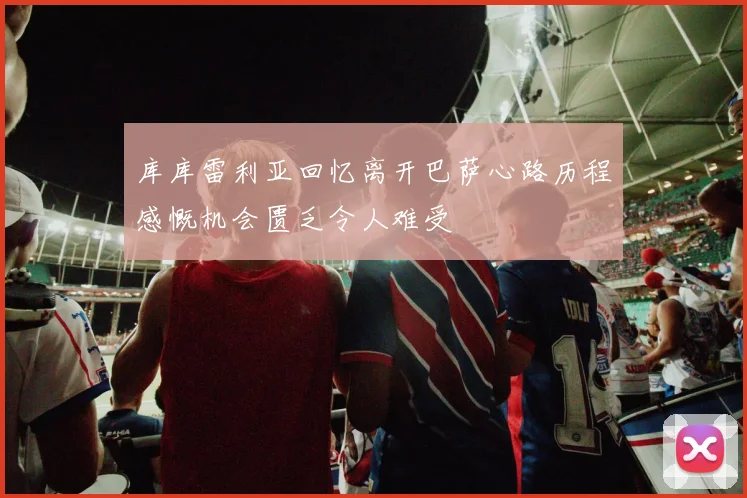 库库雷利亚回忆离开巴萨心路历程感慨机会匮乏令人难受