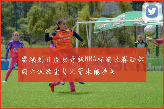 雷湖刺日成功晋级NBA杯淘汰赛西部前六仅掘金与火箭未能涉足