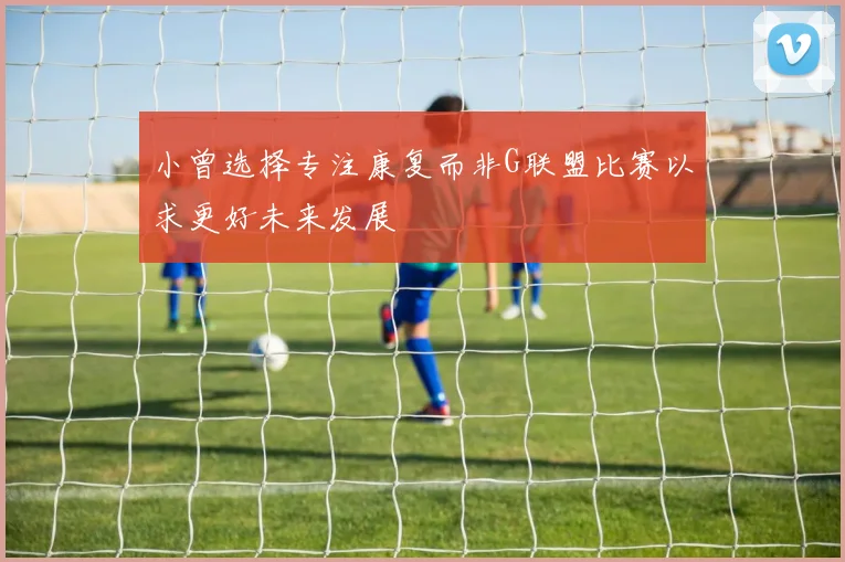 小曾选择专注康复而非G联盟比赛以求更好未来发展