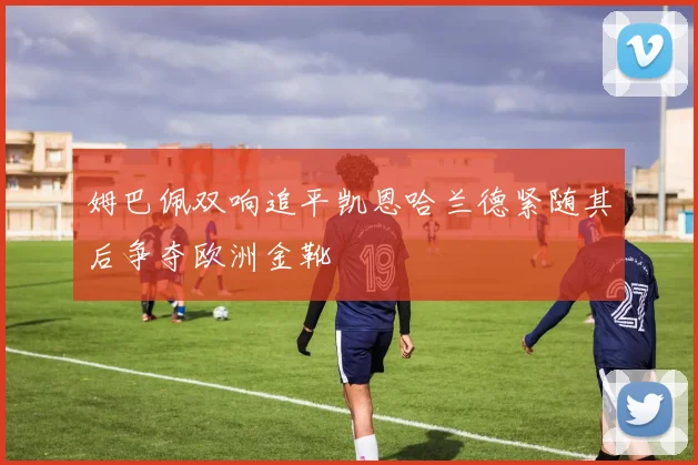 姆巴佩双响追平凯恩哈兰德紧随其后争夺欧洲金靴