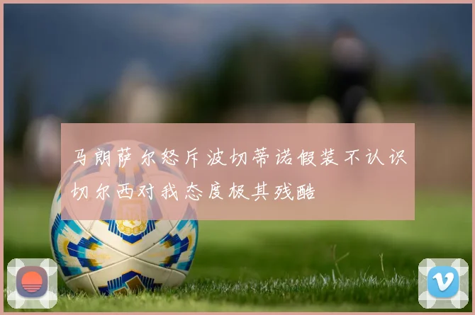 马朗萨尔怒斥波切蒂诺假装不认识切尔西对我态度极其残酷
