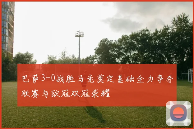 巴萨3-0战胜马竞奠定基础全力争夺联赛与欧冠双冠荣耀