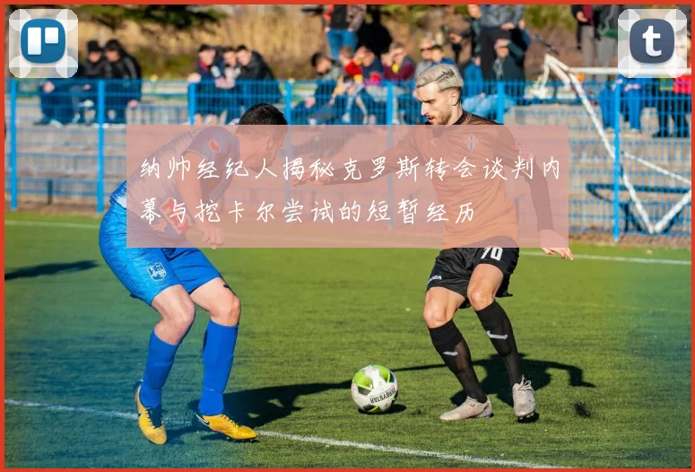 纳帅经纪人揭秘克罗斯转会谈判内幕与挖卡尔尝试的短暂经历