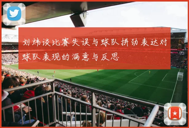 刘炜谈比赛失误与球队拼劲表达对球队表现的满意与反思
