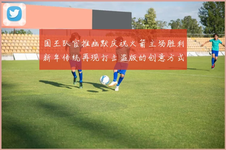 国王队官推幽默庆祝火箭主场胜利新年传统再现打击盗版的创意方式