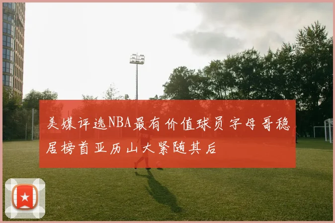 美媒评选NBA最有价值球员字母哥稳居榜首亚历山大紧随其后