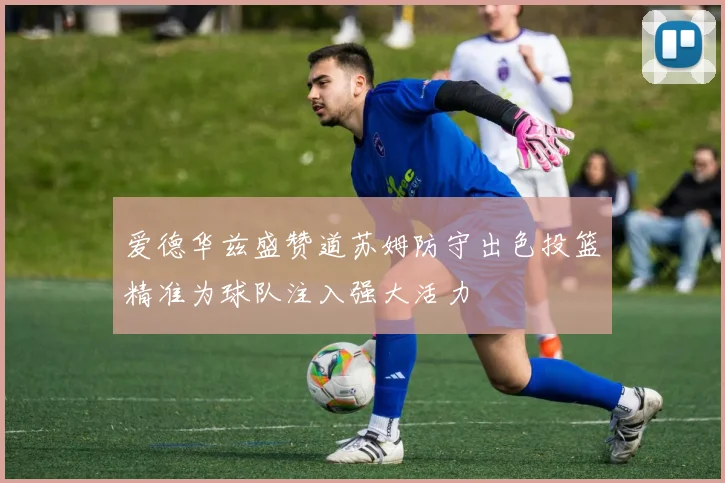 爱德华兹盛赞道苏姆防守出色投篮精准为球队注入强大活力