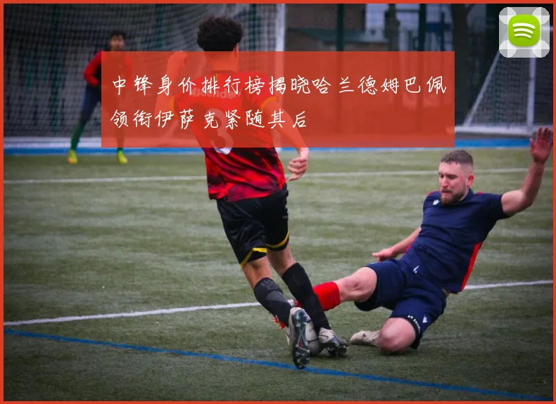 中锋身价排行榜揭晓哈兰德姆巴佩领衔伊萨克紧随其后