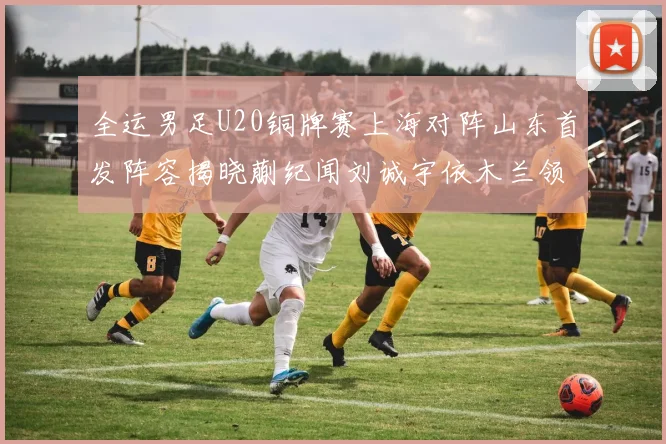 全运男足U20铜牌赛上海对阵山东首发阵容揭晓蒯纪闻刘诚宇依木兰领衔出战