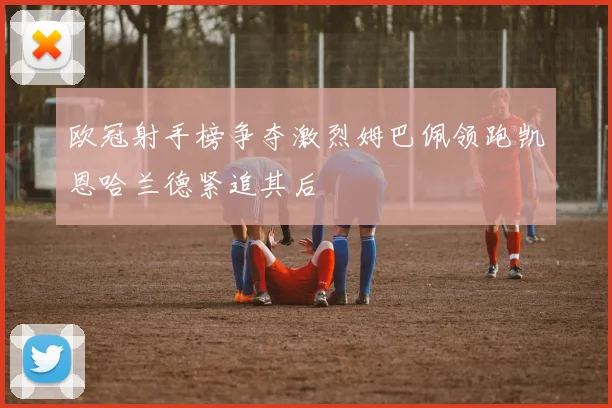 欧冠射手榜争夺激烈姆巴佩领跑凯恩哈兰德紧追其后