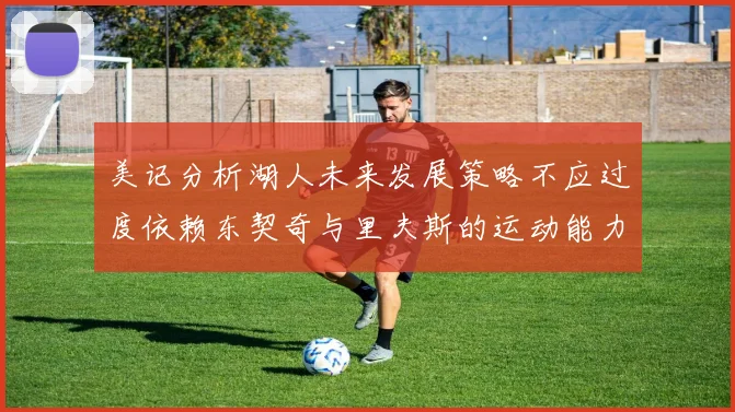 美记分析湖人未来发展策略不应过度依赖东契奇与里夫斯的运动能力不足