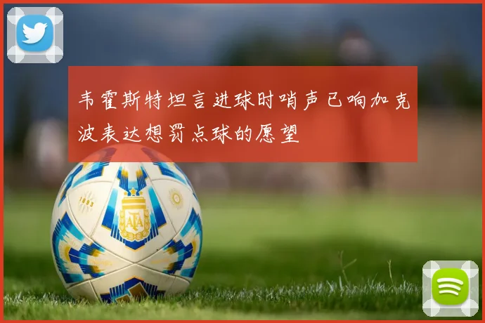 韦霍斯特坦言进球时哨声已响加克波表达想罚点球的愿望