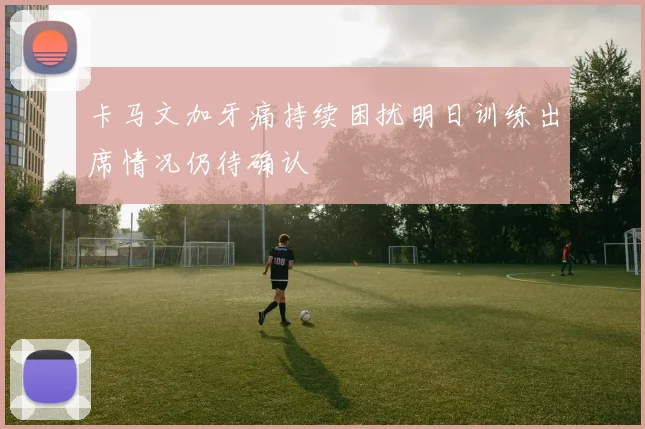 卡马文加牙痛持续困扰明日训练出席情况仍待确认