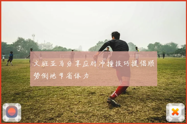文班亚马分享应对冲撞技巧提倡顺势倒地节省体力