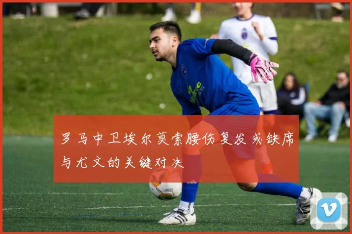 罗马中卫埃尔莫索腰伤复发或缺席与尤文的关键对决